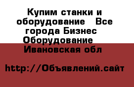 Купим станки и оборудование - Все города Бизнес » Оборудование   . Ивановская обл.